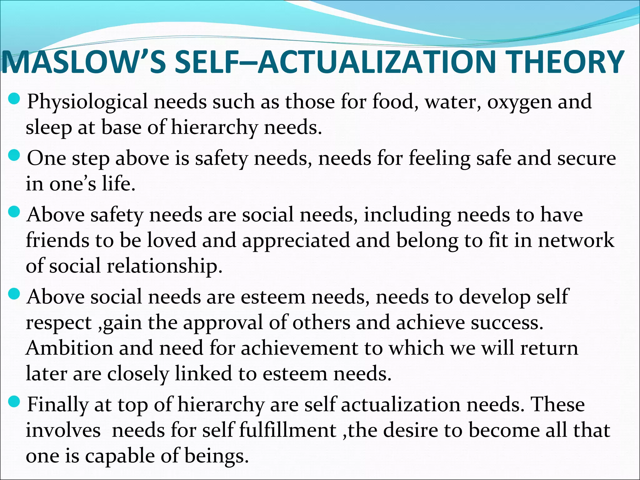 MASLOW’S SELF–ACTUALIZATION THEORY
Physiological needs such as those for food, water, oxygen and
sleep at base of hierarchy needs.
One step above is safety needs, needs for feeling safe and secure
in one’s life.
Above safety needs are social needs, including needs to have
friends to be loved and appreciated and belong to fit in network
of social relationship.
Above social needs are esteem needs, needs to develop self
respect ,gain the approval of others and achieve success.
Ambition and need for achievement to which we will return
later are closely linked to esteem needs.
Finally at top of hierarchy are self actualization needs. These
involves needs for self fulfillment ,the desire to become all that
one is capable of beings.
 