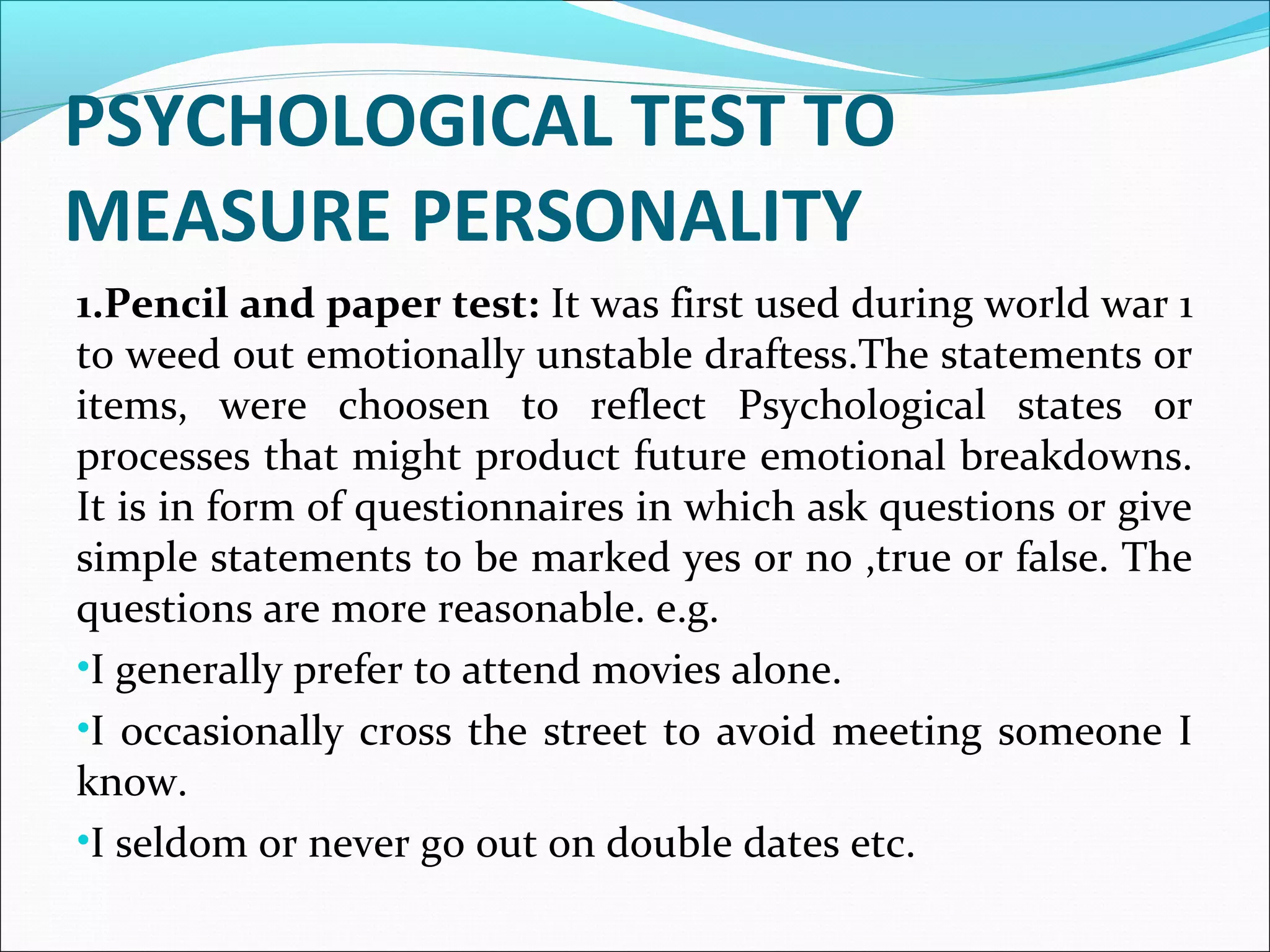 PSYCHOLOGICAL TEST TO
MEASURE PERSONALITY
1.Pencil and paper test: It was first used during world war 1
to weed out emotionally unstable draftess.The statements or
items, were choosen to reflect Psychological states or
processes that might product future emotional breakdowns.
It is in form of questionnaires in which ask questions or give
simple statements to be marked yes or no ,true or false. The
questions are more reasonable. e.g.
•I generally prefer to attend movies alone.
•I occasionally cross the street to avoid meeting someone I
know.
•I seldom or never go out on double dates etc.
 