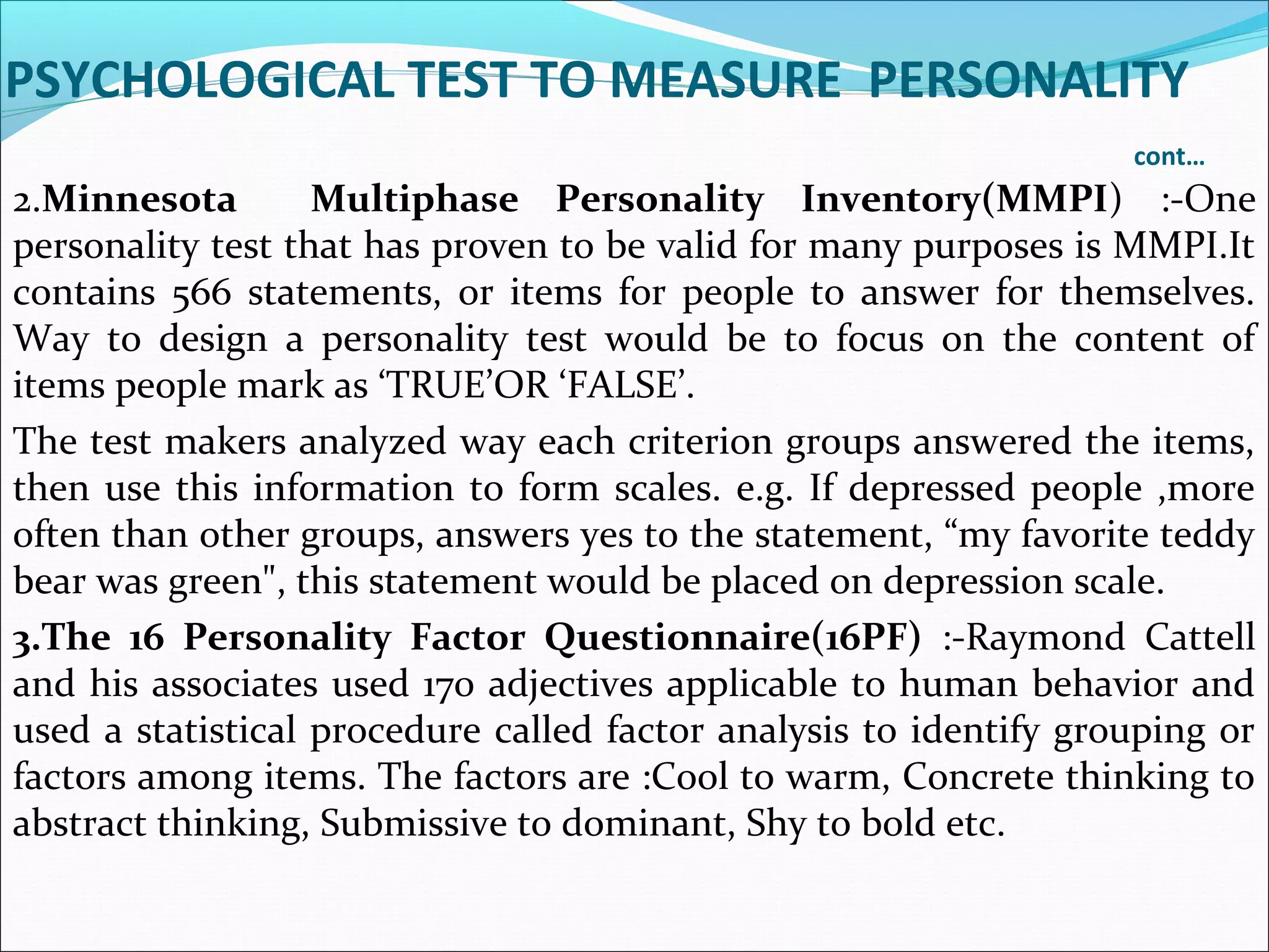 PSYCHOLOGICAL TEST TO MEASURE PERSONALITY
cont…
2.Minnesota Multiphase Personality Inventory(MMPI) :-One
personality test that has proven to be valid for many purposes is MMPI.It
contains 566 statements, or items for people to answer for themselves.
Way to design a personality test would be to focus on the content of
items people mark as ‘TRUE’OR ‘FALSE’.
The test makers analyzed way each criterion groups answered the items,
then use this information to form scales. e.g. If depressed people ,more
often than other groups, answers yes to the statement, “my favorite teddy
bear was green", this statement would be placed on depression scale.
3.The 16 Personality Factor Questionnaire(16PF) :-Raymond Cattell
and his associates used 170 adjectives applicable to human behavior and
used a statistical procedure called factor analysis to identify grouping or
factors among items. The factors are :Cool to warm, Concrete thinking to
abstract thinking, Submissive to dominant, Shy to bold etc.
 