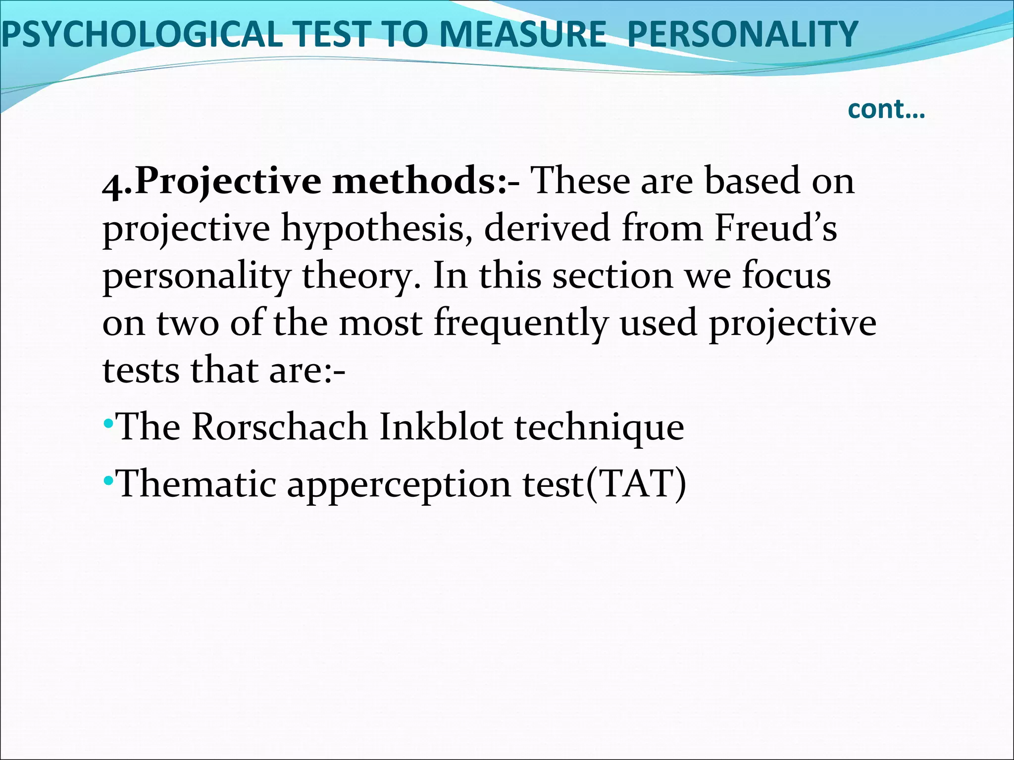 PSYCHOLOGICAL TEST TO MEASURE PERSONALITY
cont…
4.Projective methods:- These are based on
projective hypothesis, derived from Freud’s
personality theory. In this section we focus
on two of the most frequently used projective
tests that are:-
•The Rorschach Inkblot technique
•Thematic apperception test(TAT)
 