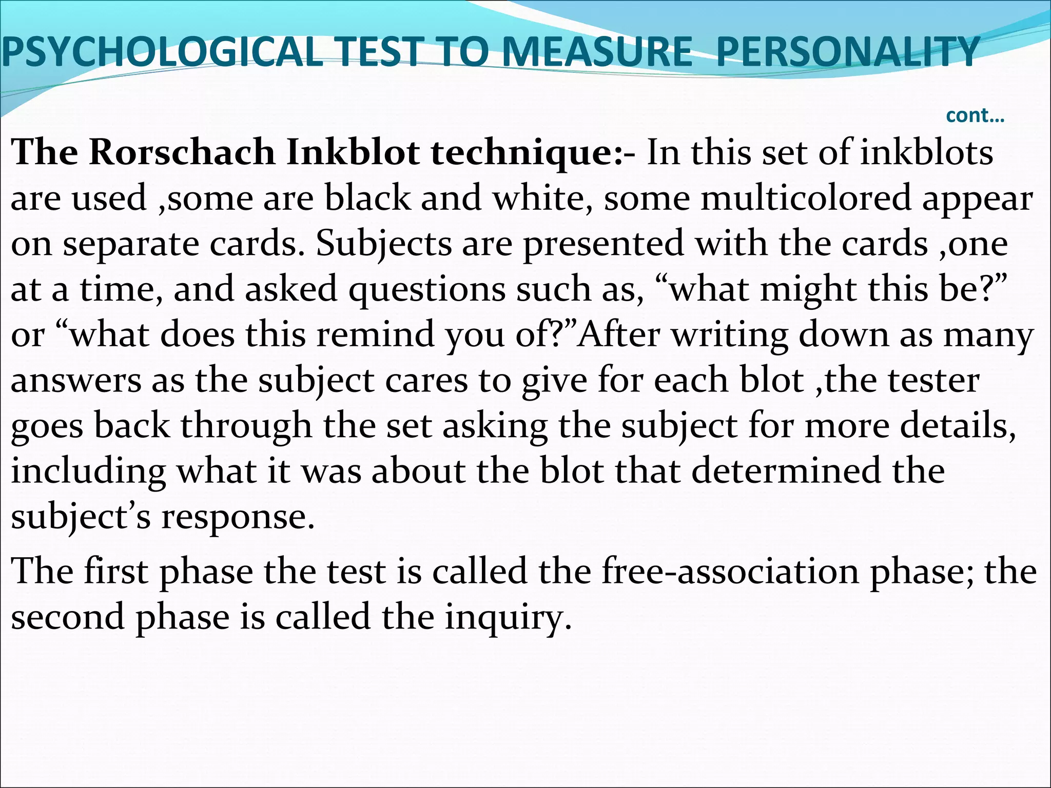 PSYCHOLOGICAL TEST TO MEASURE PERSONALITY
cont…
The Rorschach Inkblot technique:- In this set of inkblots
are used ,some are black and white, some multicolored appear
on separate cards. Subjects are presented with the cards ,one
at a time, and asked questions such as, “what might this be?”
or “what does this remind you of?”After writing down as many
answers as the subject cares to give for each blot ,the tester
goes back through the set asking the subject for more details,
including what it was about the blot that determined the
subject’s response.
The first phase the test is called the free-association phase; the
second phase is called the inquiry.
 