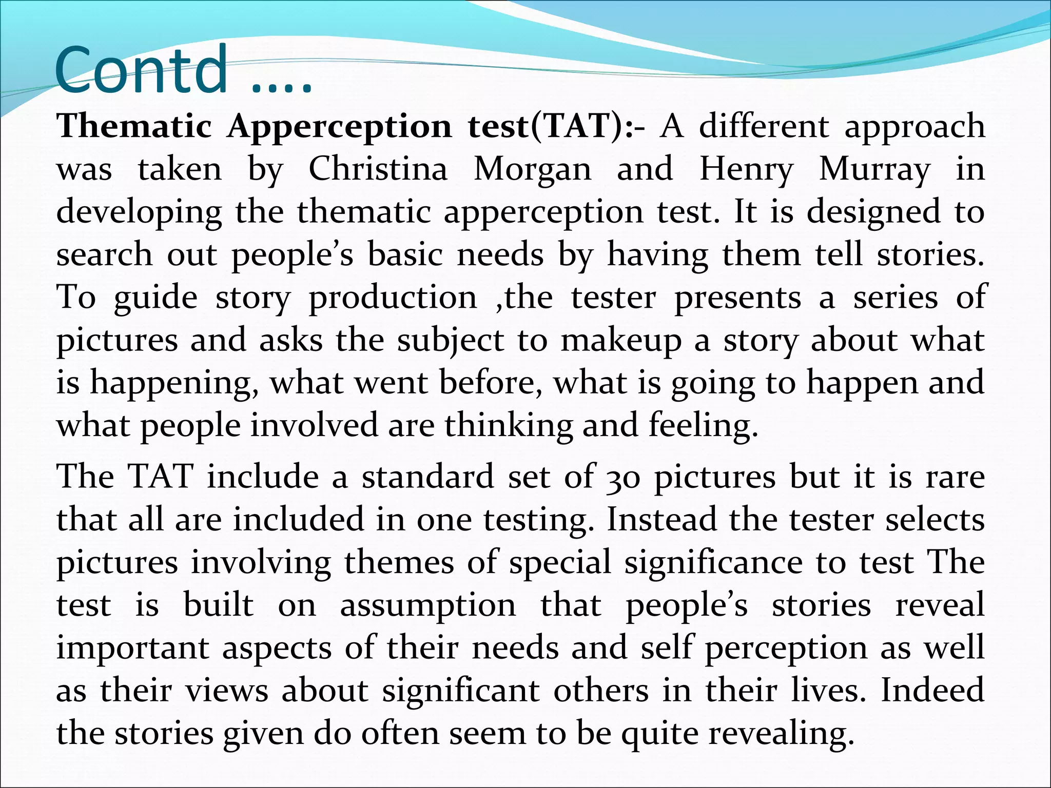 Thematic Apperception test(TAT):- A different approach
was taken by Christina Morgan and Henry Murray in
developing the thematic apperception test. It is designed to
search out people’s basic needs by having them tell stories.
To guide story production ,the tester presents a series of
pictures and asks the subject to makeup a story about what
is happening, what went before, what is going to happen and
what people involved are thinking and feeling.
The TAT include a standard set of 30 pictures but it is rare
that all are included in one testing. Instead the tester selects
pictures involving themes of special significance to test The
test is built on assumption that people’s stories reveal
important aspects of their needs and self perception as well
as their views about significant others in their lives. Indeed
the stories given do often seem to be quite revealing.
Contd ….
 