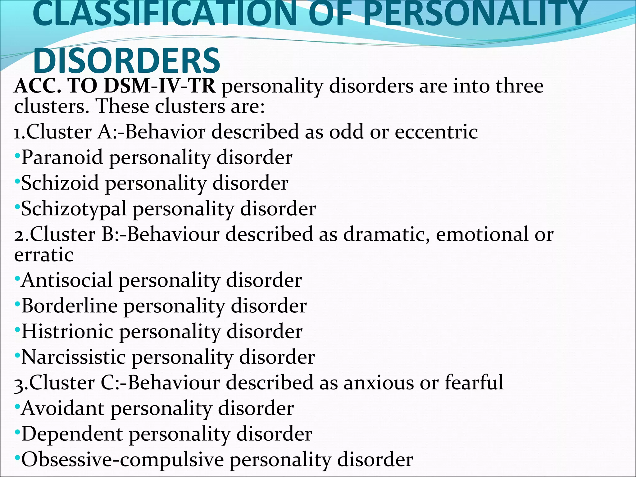CLASSIFICATION OF PERSONALITY
DISORDERSACC. TO DSM-IV-TR personality disorders are into three
clusters. These clusters are:
1.Cluster A:-Behavior described as odd or eccentric
•Paranoid personality disorder
•Schizoid personality disorder
•Schizotypal personality disorder
2.Cluster B:-Behaviour described as dramatic, emotional or
erratic
•Antisocial personality disorder
•Borderline personality disorder
•Histrionic personality disorder
•Narcissistic personality disorder
3.Cluster C:-Behaviour described as anxious or fearful
•Avoidant personality disorder
•Dependent personality disorder
•Obsessive-compulsive personality disorder
 