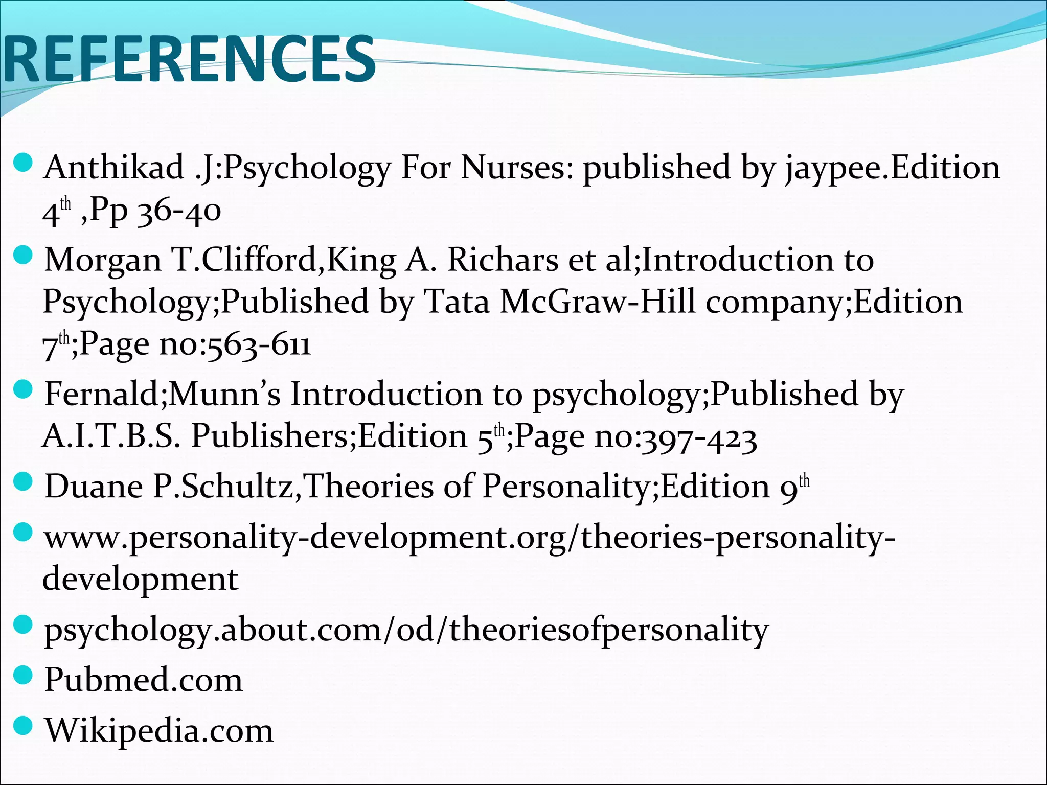 REFERENCES
Anthikad .J:Psychology For Nurses: published by jaypee.Edition
4th
,Pp 36-40
Morgan T.Clifford,King A. Richars et al;Introduction to
Psychology;Published by Tata McGraw-Hill company;Edition
7th
;Page no:563-611
Fernald;Munn’s Introduction to psychology;Published by
A.I.T.B.S. Publishers;Edition 5th
;Page no:397-423
Duane P.Schultz,Theories of Personality;Edition 9th
www.personality-development.org/theories-personality-
development
psychology.about.com/od/theoriesofpersonality
Pubmed.com
Wikipedia.com
 