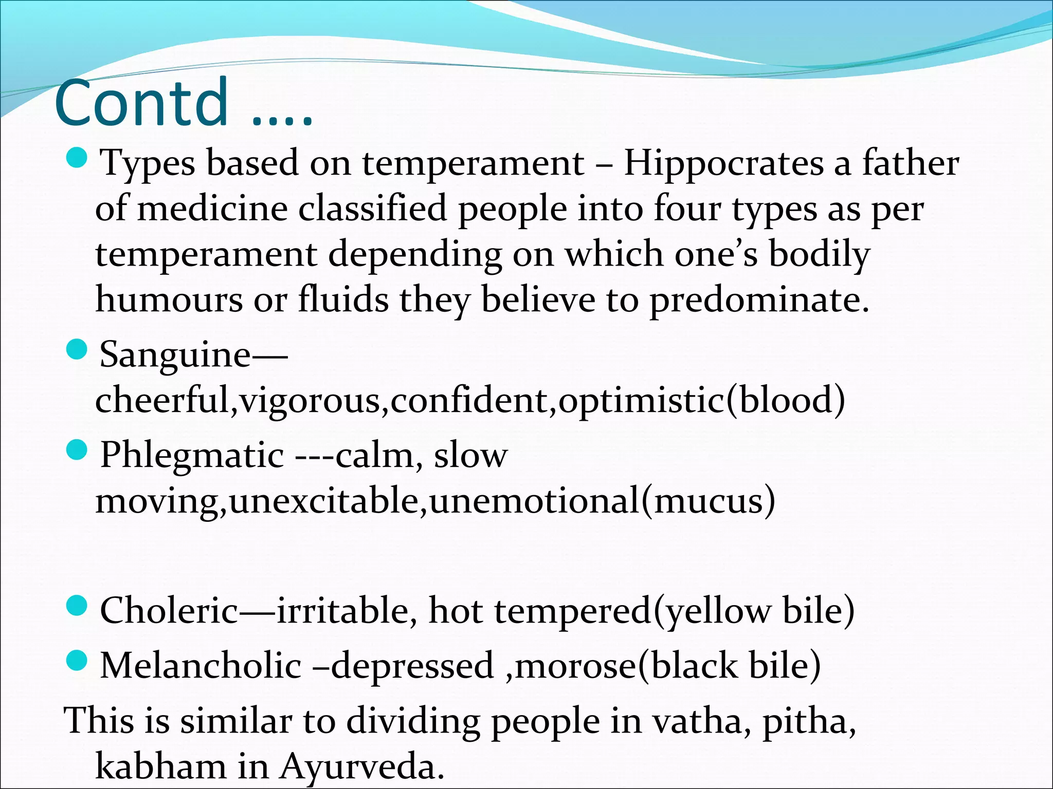 Contd ….
Types based on temperament – Hippocrates a father
of medicine classified people into four types as per
temperament depending on which one’s bodily
humours or fluids they believe to predominate.
Sanguine—
cheerful,vigorous,confident,optimistic(blood)
Phlegmatic ---calm, slow
moving,unexcitable,unemotional(mucus)
Choleric—irritable, hot tempered(yellow bile)
Melancholic –depressed ,morose(black bile)
This is similar to dividing people in vatha, pitha,
kabham in Ayurveda.
 