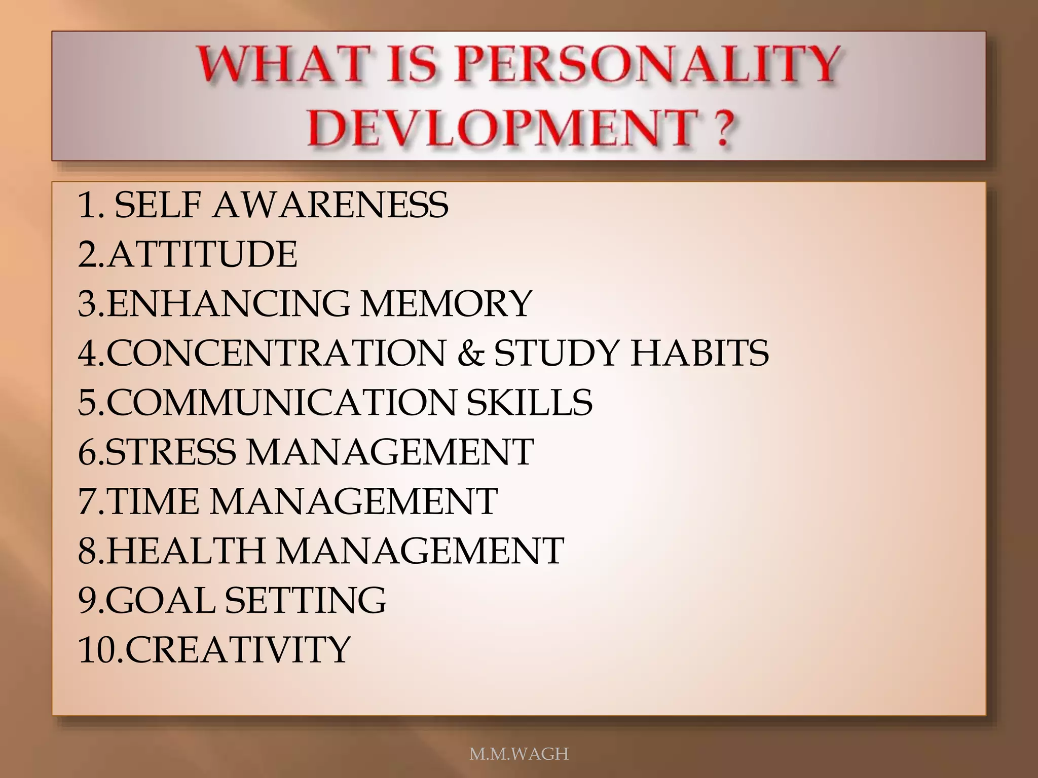 1. SELF AWARENESS
2.ATTITUDE
3.ENHANCING MEMORY
4.CONCENTRATION & STUDY HABITS
5.COMMUNICATION SKILLS
6.STRESS MANAGEMENT
7.TIME MANAGEMENT
8.HEALTH MANAGEMENT
9.GOAL SETTING
10.CREATIVITY
M.M.WAGH
 