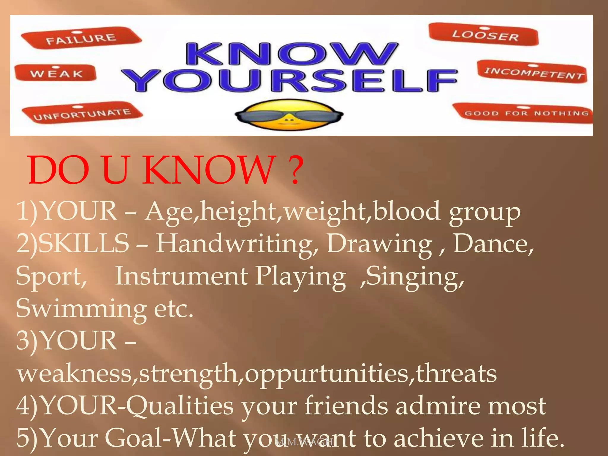 DO U KNOW ?
1)YOUR – Age,height,weight,blood group
2)SKILLS – Handwriting, Drawing , Dance,
Sport, Instrument Playing ,Singing,
Swimming etc.
3)YOUR –
weakness,strength,oppurtunities,threats
4)YOUR-Qualities your friends admire most
5)Your Goal-What you want to achieve in life.M.M.WAGH
 