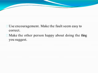 Use encouragement. Make the fault seem easy to
correct.
Make the other person happy about doing the thing
you suggest.
 