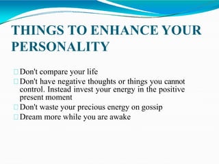 THINGS TO ENHANCE YOUR
PERSONALITY
Don't compare your life
Don't have negative thoughts or things you cannot
control. Instead invest your energy in the positive
present moment
Don't waste your precious energy on gossip
Dream more while you are awake
 
