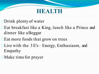 HEALTH
Drink plentyof water
Eat breakfast like a King, lunch like a Prince and
dinner like aBeggar
Eat more foods that grow on trees
Live with the 3 E’s– Energy, Enthusiasm, and
Empathy
Make timefor prayer
 