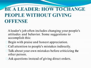 BE A LEADER: HOW TOCHANGE
PEOPLE WITHOUT GIVING
OFFENSE
Aleader's job often includes changing your people's
attitudes and behavior. Some suggestions to
accomplish this:
Begin with praise and honest appreciation.
Call attention to people's mistakes indirectly.
Talk about your own mistakes before criticizing the
other person.
Ask questions instead of giving direct orders.
 