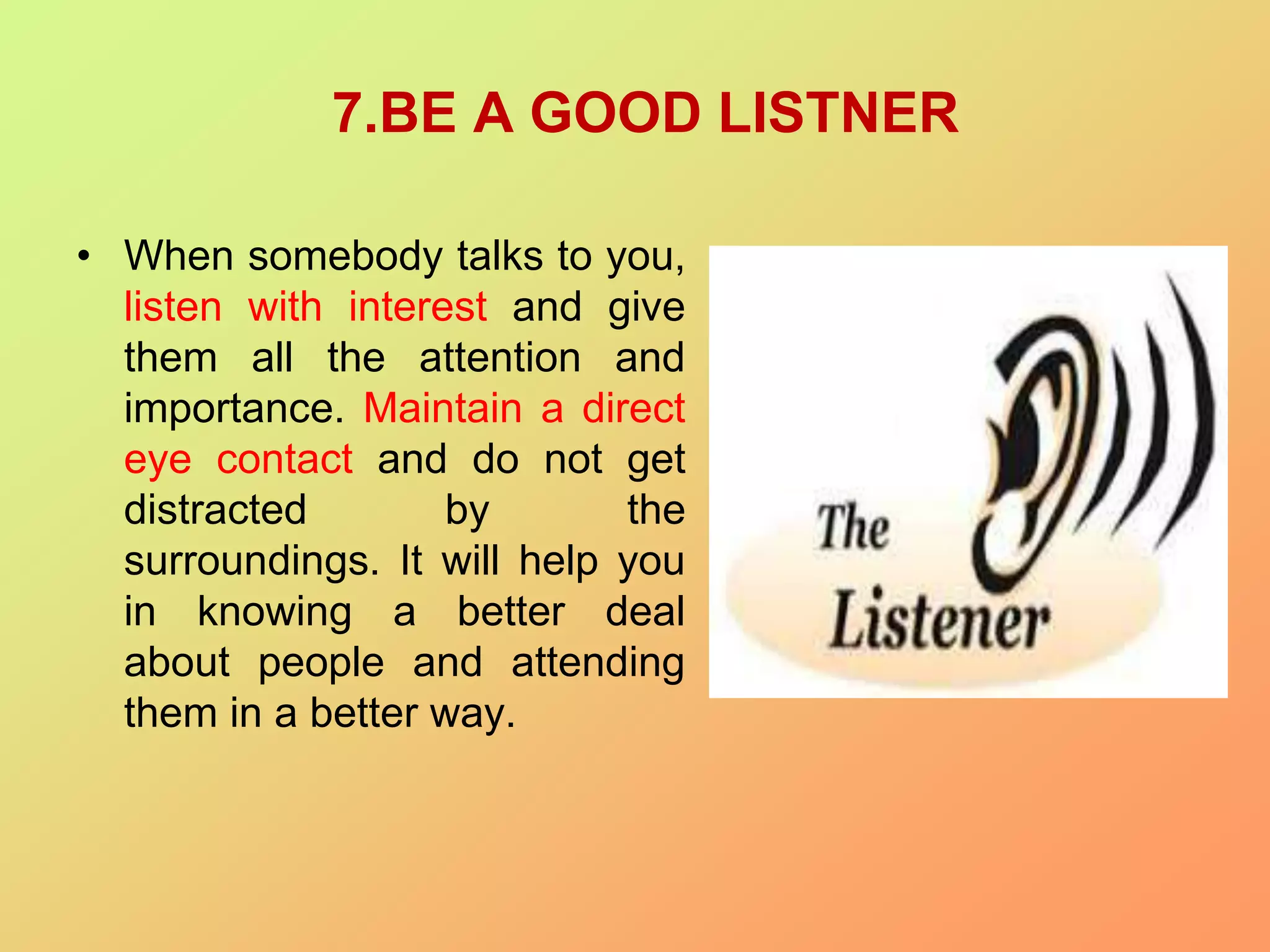 7.BE A GOOD LISTNER
• When somebody talks to you,
listen with interest and give
them all the attention and
importance. Maintain a direct
eye contact and do not get
distracted by the
surroundings. It will help you
in knowing a better deal
about people and attending
them in a better way.
 