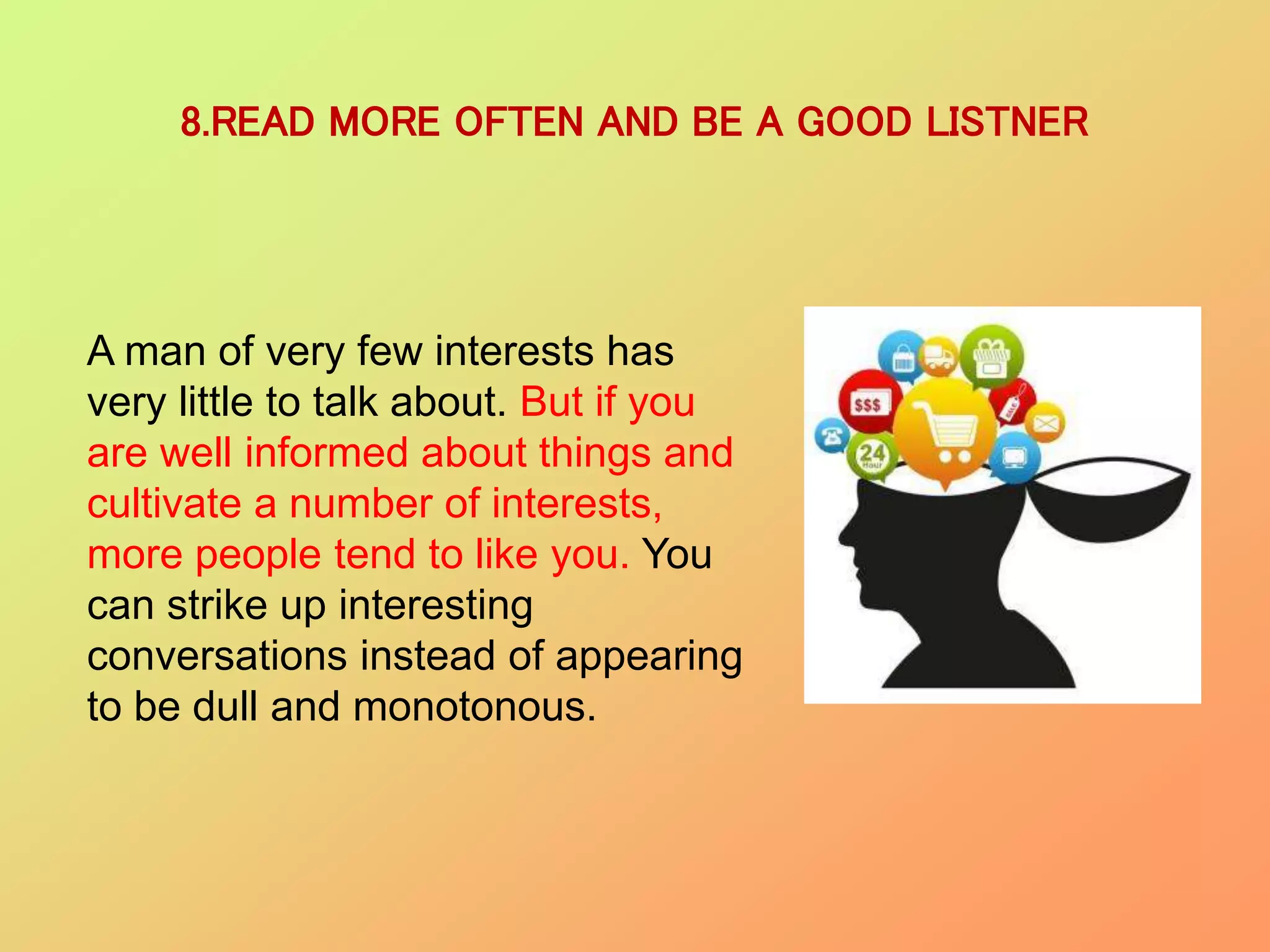 8.READ MORE OFTEN AND BE A GOOD LISTNER
A man of very few interests has
very little to talk about. But if you
are well informed about things and
cultivate a number of interests,
more people tend to like you. You
can strike up interesting
conversations instead of appearing
to be dull and monotonous.
 