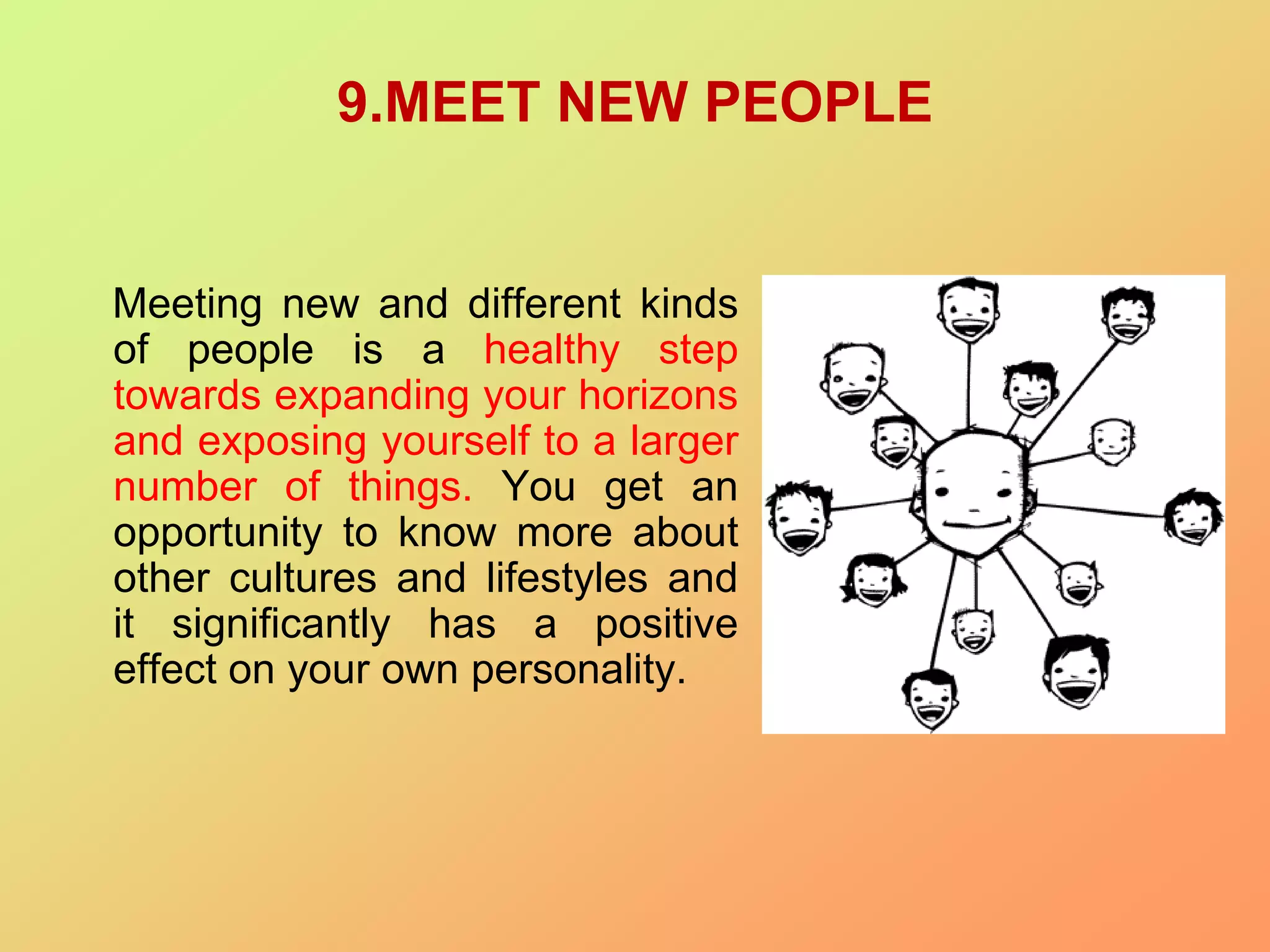 9.MEET NEW PEOPLE
Meeting new and different kinds
of people is a healthy step
towards expanding your horizons
and exposing yourself to a larger
number of things. You get an
opportunity to know more about
other cultures and lifestyles and
it significantly has a positive
effect on your own personality.
 