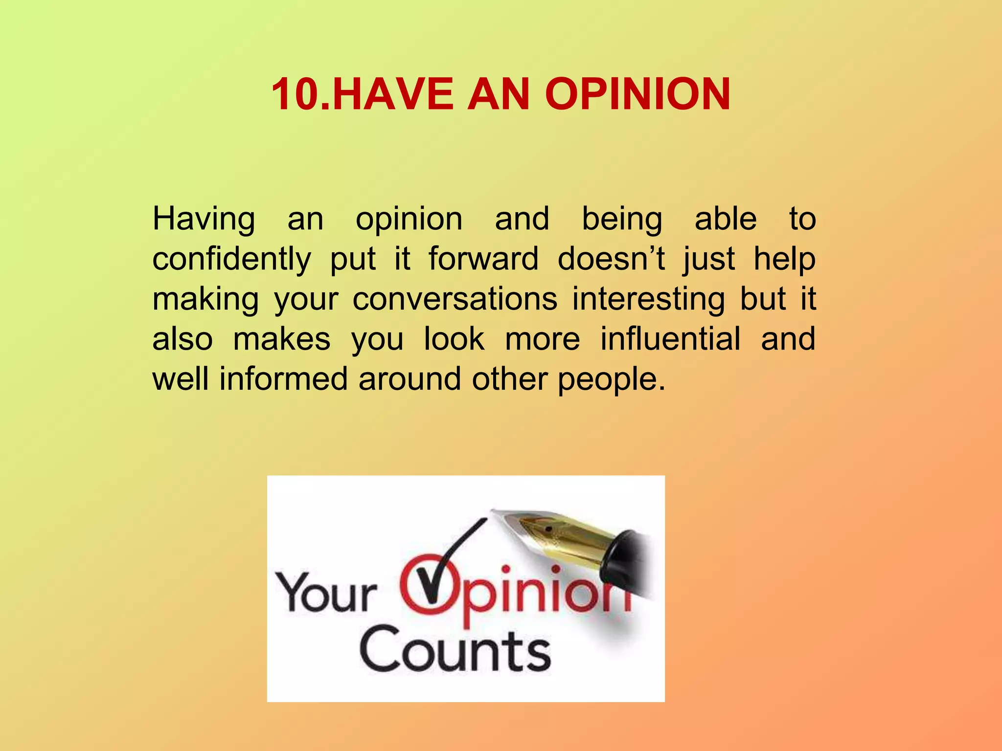 10.HAVE AN OPINION
Having an opinion and being able to
confidently put it forward doesn’t just help
making your conversations interesting but it
also makes you look more influential and
well informed around other people.
 