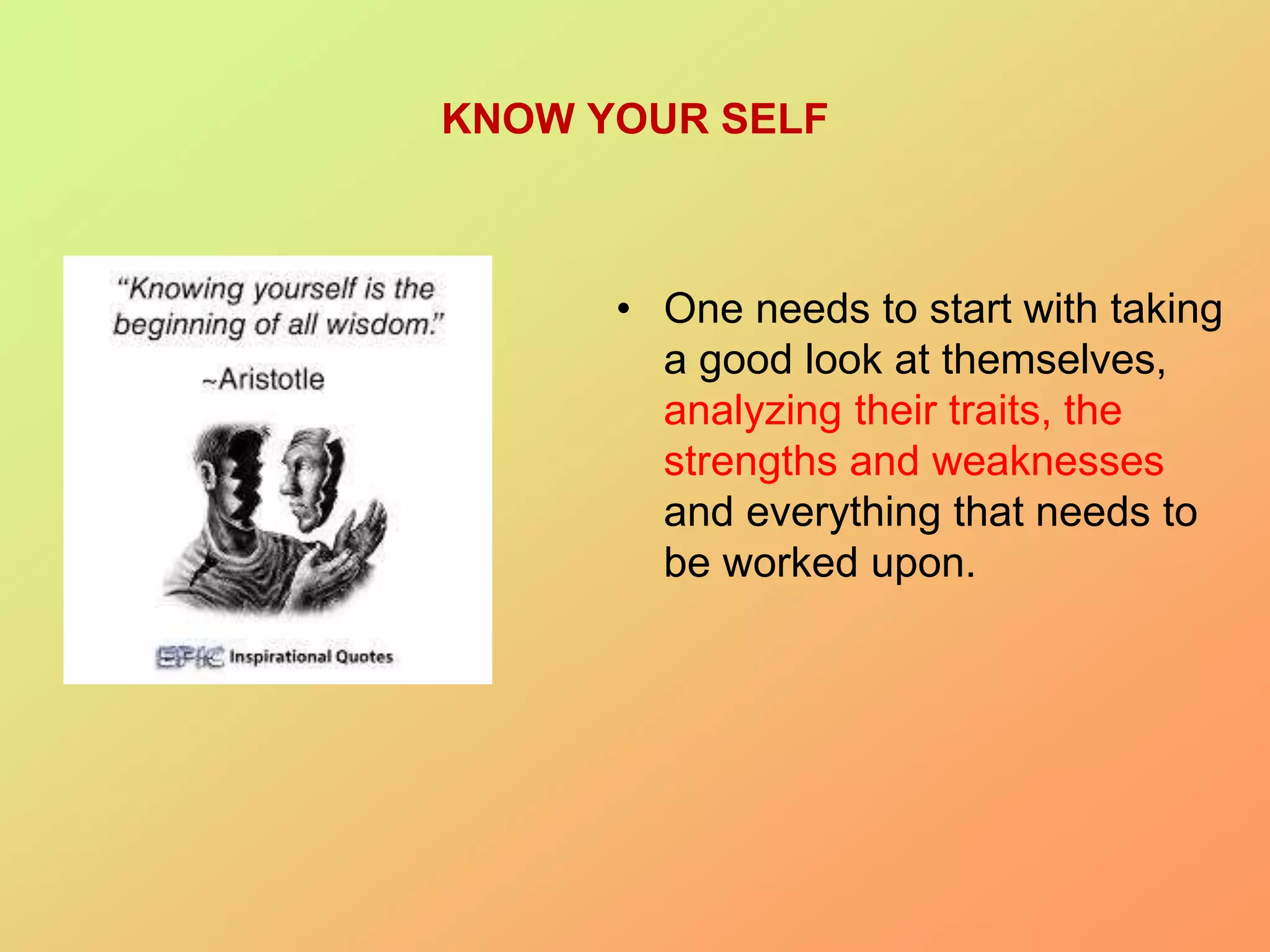 KNOW YOUR SELF
• One needs to start with taking
a good look at themselves,
analyzing their traits, the
strengths and weaknesses
and everything that needs to
be worked upon.
 
