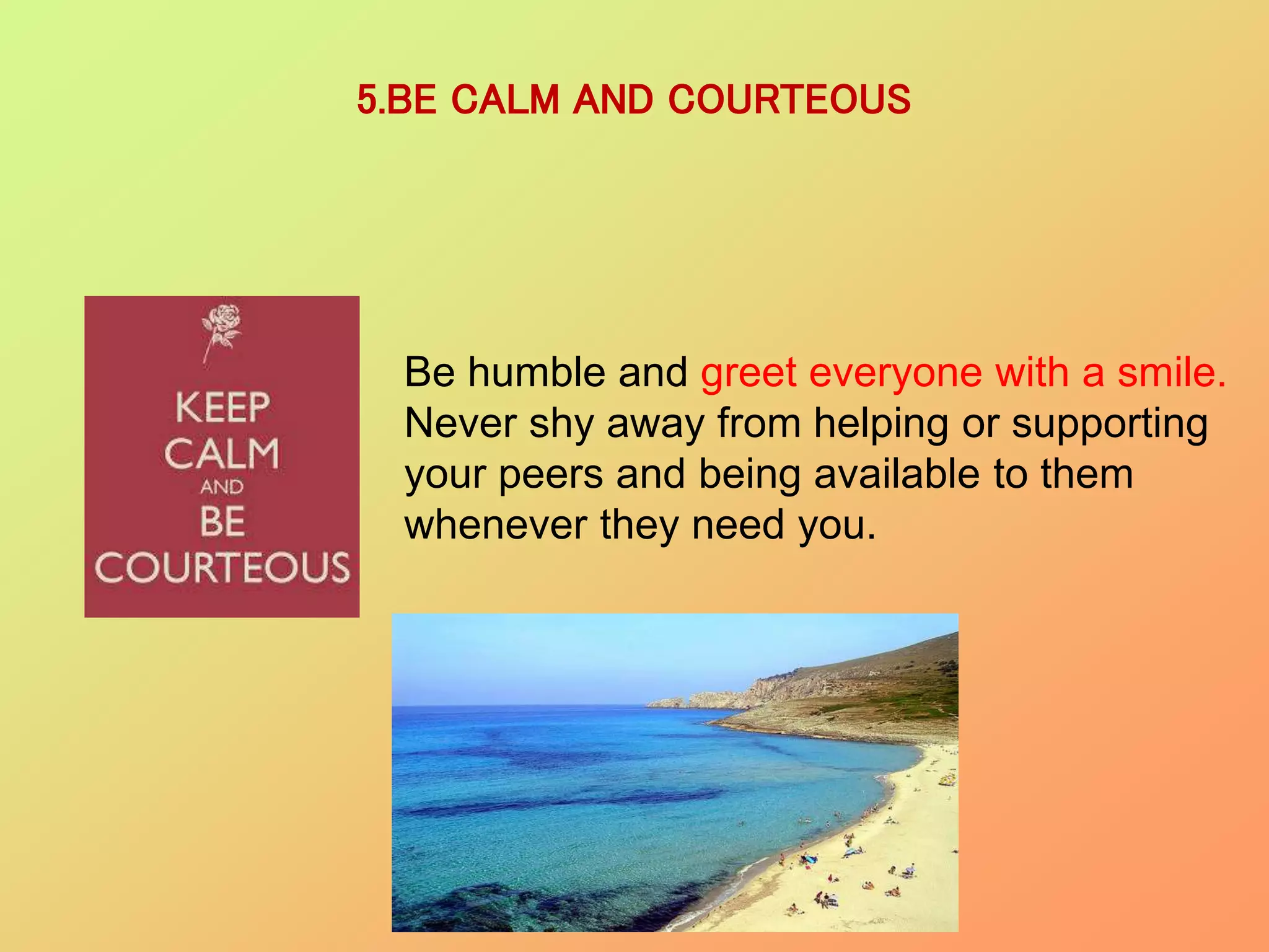 5.BE CALM AND COURTEOUS
Be humble and greet everyone with a smile.
Never shy away from helping or supporting
your peers and being available to them
whenever they need you.
 