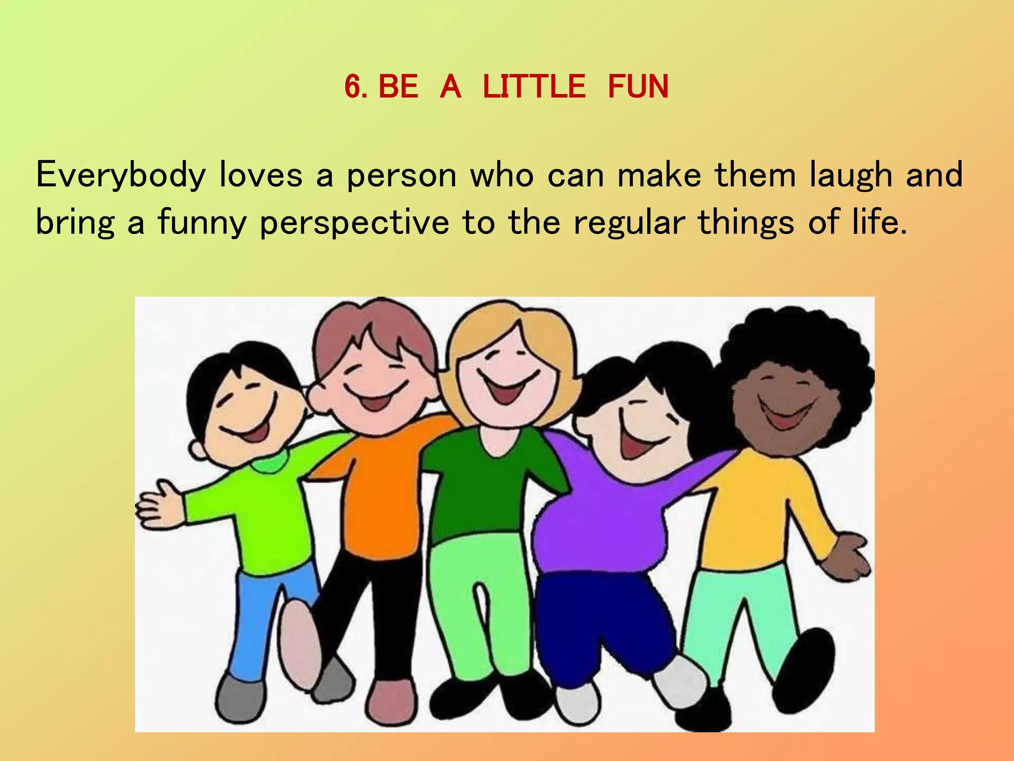 6. BE A LITTLE FUN
Everybody loves a person who can make them laugh and
bring a funny perspective to the regular things of life.
 