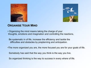 ORGANISE YOUR MIND
• Organizing the mind means taking the charge of your
thoughts, emotions and imagination and controllin...