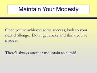 Maintain Your Modesty
Once you’ve achieved some success, look to your
next challenge. Don’t get cocky and think you’ve
made it!
There’s always another mountain to climb!
 
