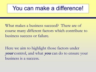 You can make a difference!
What makes a business succeed? There are of
course many different factors which contribute to
business success or failure.
Here we aim to highlight those factors under
your control, and what you can do to ensure your
business is a success.
 