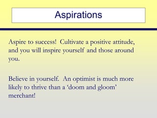 Aspirations
Aspire to success! Cultivate a positive attitude,
and you will inspire yourself and those around
you.
Believe in yourself. An optimist is much more
likely to thrive than a ‘doom and gloom’
merchant!
 