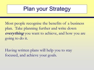 Plan your Strategy
Most people recognise the benefits of a business
plan. Take planning further and write down
everything you want to achieve, and how you are
going to do it.
Having written plans will help you to stay
focused, and achieve your goals.
 
