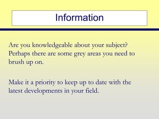 Information
Are you knowledgeable about your subject?
Perhaps there are some grey areas you need to
brush up on.
Make it a priority to keep up to date with the
latest developments in your field.
 