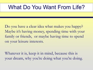 What Do You Want From Life?
Do you have a clear idea what makes you happy?
Maybe it’s having money, spending time with your
family or friends, or maybe having time to spend
on your leisure interests.
Whatever it is, keep it in mind, because this is
your dream, why you’re doing what you’re doing.
 