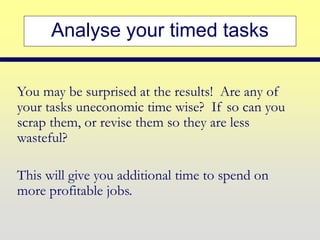 Analyse your timed tasks
You may be surprised at the results! Are any of
your tasks uneconomic time wise? If so can you
scrap them, or revise them so they are less
wasteful?
This will give you additional time to spend on
more profitable jobs.
 