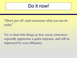 Do it now!
“Don’t put off until tomorrow what you can do
today.”
Try to deal with things as they occur, customers
especially appreciate a quick response, and will be
impressed by your efficiency.
 
