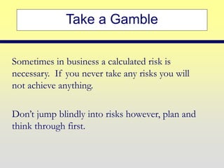 Take a Gamble
Sometimes in business a calculated risk is
necessary. If you never take any risks you will
not achieve anything.
Don’t jump blindly into risks however, plan and
think through first.
 