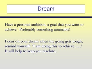 Dream
Have a personal ambition, a goal that you want to
achieve. Preferably something attainable!
Focus on your dream when the going gets tough,
remind yourself ‘I am doing this to achieve …..’
It will help to keep you resolute.
 