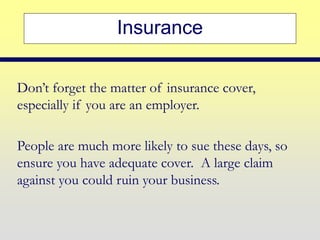 Insurance
Don’t forget the matter of insurance cover,
especially if you are an employer.
People are much more likely to sue these days, so
ensure you have adequate cover. A large claim
against you could ruin your business.
 