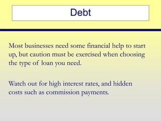 Debt
Most businesses need some financial help to start
up, but caution must be exercised when choosing
the type of loan you need.
Watch out for high interest rates, and hidden
costs such as commission payments.
 