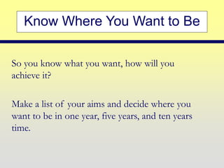 Know Where You Want to Be
So you know what you want, how will you
achieve it?
Make a list of your aims and decide where you
want to be in one year, five years, and ten years
time.
 