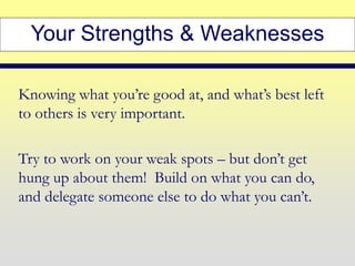 Your Strengths & Weaknesses
Knowing what you’re good at, and what’s best left
to others is very important.
Try to work on your weak spots – but don’t get
hung up about them! Build on what you can do,
and delegate someone else to do what you can’t.
 