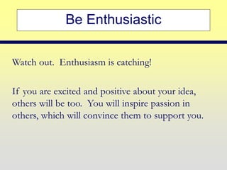 Be Enthusiastic
Watch out. Enthusiasm is catching!
If you are excited and positive about your idea,
others will be too. You will inspire passion in
others, which will convince them to support you.
 