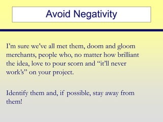 Avoid Negativity
I’m sure we’ve all met them, doom and gloom
merchants, people who, no matter how brilliant
the idea, love to pour scorn and “it’ll never
work’s” on your project.
Identify them and, if possible, stay away from
them!
 