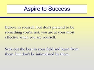 Aspire to Success
Believe in yourself, but don’t pretend to be
something you’re not, you are at your most
effective when you are yourself.
Seek out the best in your field and learn from
them, but don’t be intimidated by them.
 