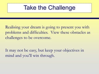 Take the Challenge
Realising your dream is going to present you with
problems and difficulties. View these obstacles as
challenges to be overcome.
It may not be easy, but keep your objectives in
mind and you’ll win through.
 