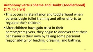 Autonomy versus Shame and Doubt (Toddlerhood)
(1 ½ to 3 yrs)
•This occurs in late infancy and toddlerhood when
parents begin toilet training and other efforts to
regulate their children.
•After children have gain trust in their
parents/caregivers, they begin to discover that their
behaviour is their own by taking some personal
responsibility for feeding, dressing, and bathing.
asareor@yahoo.com ©2022 101
 