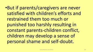 •But if parents/caregivers are never
satisfied with children’s efforts and
restrained them too much or
punished too harshly resulting in
constant parents-children conflict,
children may develop a sense of
personal shame and self-doubt.
asareor@yahoo.com ©2022 103
 