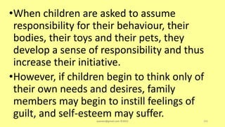 •When children are asked to assume
responsibility for their behaviour, their
bodies, their toys and their pets, they
develop a sense of responsibility and thus
increase their initiative.
•However, if children begin to think only of
their own needs and desires, family
members may begin to instill feelings of
guilt, and self-esteem may suffer.
asareor@gmail.com ©2022 105
 