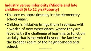 Industry versus Inferiority (Middle and late
childhood) (6 to 12 yrs/Puberty)
•This occurs approximately in the elementary
school years.
•Children’s initiative brings them in contact with
a wealth of new experiences, where they are
faced with the challenge of learning to function
socially that is extended beyond the family to
the broader realm of the neighborhood and
school. asareor@yahoo.com ©2022 107
 