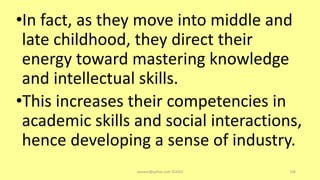 •In fact, as they move into middle and
late childhood, they direct their
energy toward mastering knowledge
and intellectual skills.
•This increases their competencies in
academic skills and social interactions,
hence developing a sense of industry.
asareor@yahoo.com ©2022 108
 