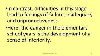 •In contrast, difficulties in this stage
lead to feelings of failure, inadequacy
and unproductiveness.
•Here, the danger in the elementary
school years is the development of a
sense of inferiority.
asareor@gmail.com ©2022 109
 