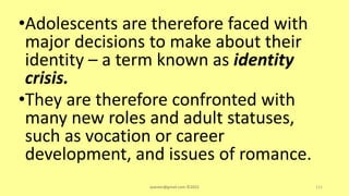 •Adolescents are therefore faced with
major decisions to make about their
identity – a term known as identity
crisis.
•They are therefore confronted with
many new roles and adult statuses,
such as vocation or career
development, and issues of romance.
asareor@gmail.com ©2022 111
 