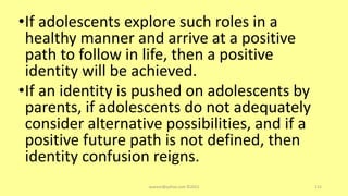 •If adolescents explore such roles in a
healthy manner and arrive at a positive
path to follow in life, then a positive
identity will be achieved.
•If an identity is pushed on adolescents by
parents, if adolescents do not adequately
consider alternative possibilities, and if a
positive future path is not defined, then
identity confusion reigns.
asareor@yahoo.com ©2022 112
 
