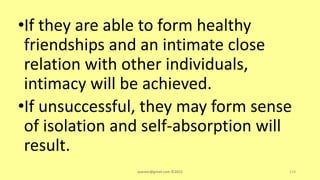 •If they are able to form healthy
friendships and an intimate close
relation with other individuals,
intimacy will be achieved.
•If unsuccessful, they may form sense
of isolation and self-absorption will
result.
asareor@gmail.com ©2022 114
 